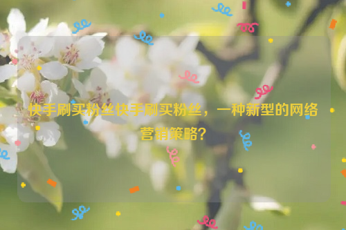 快手刷买粉丝快手刷买粉丝，一种新型的网络营销策略？
