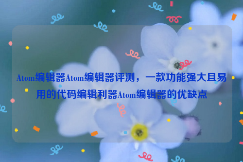 Atom编辑器Atom编辑器评测，一款功能强大且易用的代码编辑利器Atom编辑器的优缺点