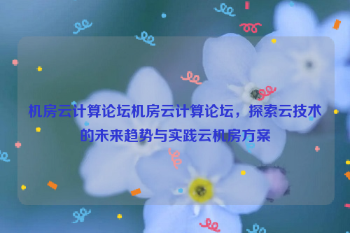 机房云计算论坛机房云计算论坛，探索云技术的未来趋势与实践云机房方案