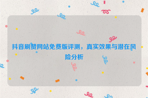抖音刷赞网站免费版评测，真实效果与潜在风险分析