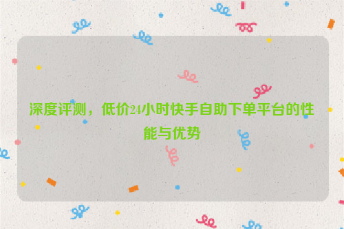 深度评测，低价24小时快手自助下单平台的性能与优势