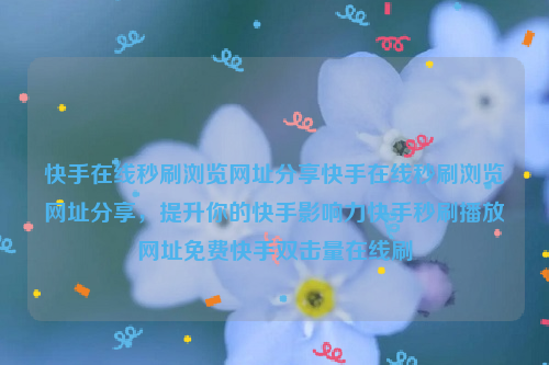 快手在线秒刷浏览网址分享快手在线秒刷浏览网址分享，提升你的快手影响力快手秒刷播放网址免费快手双击量在线刷