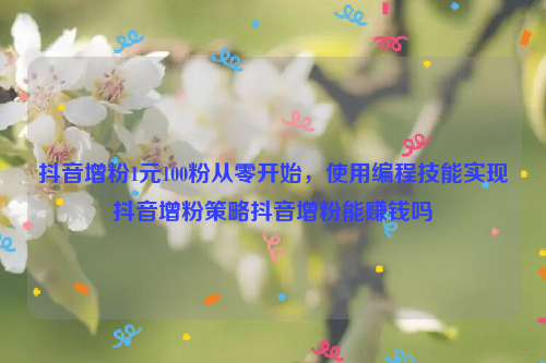 抖音增粉1元100粉从零开始，使用编程技能实现抖音增粉策略抖音增粉能赚钱吗