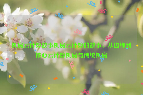 机房云计算故事机房云计算的故事，从边缘到核心云计算机房与传统机房