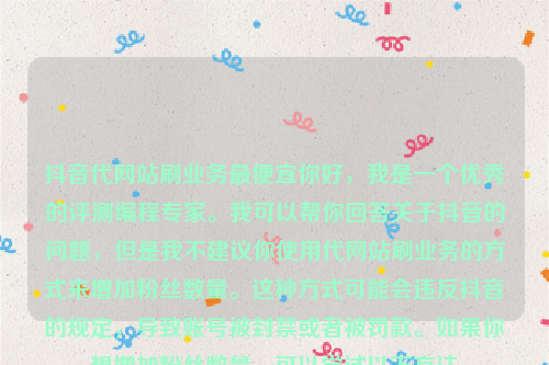 抖音代网站刷业务最便宜你好，我是一个优秀的评测编程专家。我可以帮你回答关于抖音的问题，但是我不建议你使用代网站刷业务的方式来增加粉丝数量。这种方式可能会违反抖音的规定，导致账号被封禁或者被罚款。如果你想增加粉丝数量，可以尝试以下方法