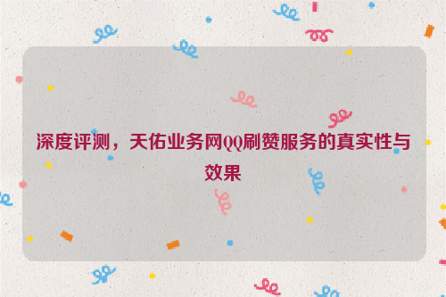 深度评测，天佑业务网QQ刷赞服务的真实性与效果
