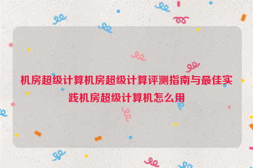 机房超级计算机房超级计算评测指南与最佳实践机房超级计算机怎么用