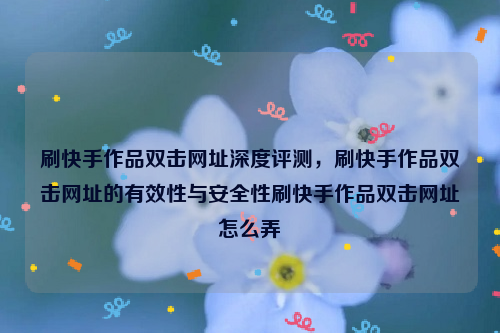刷快手作品双击网址深度评测，刷快手作品双击网址的有效性与安全性刷快手作品双击网址怎么弄