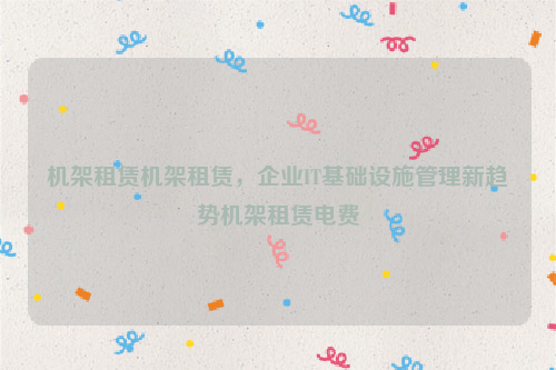 机架租赁机架租赁，企业IT基础设施管理新趋势机架租赁电费