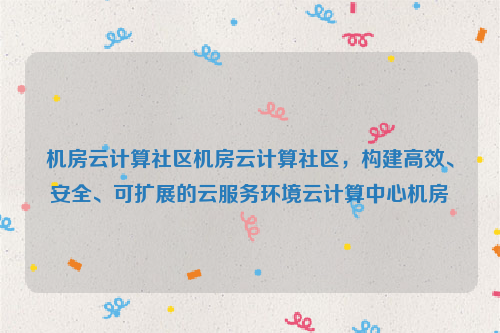机房云计算社区机房云计算社区，构建高效、安全、可扩展的云服务环境云计算中心机房