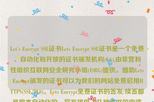 Let's Encrypt SSL证书Lets Encrypt SSL证书是一个免费、自动化和开放的证书颁发机构(CA),由非营利性组织互联网安全研究小组(ISRG)提供。借助Lets Encrypt颁发的证书可以为我们的网站免费启用HTTPS(SSL/TLS)。Lets Encrypt免费证书的签发/续签都是脚本自动化的，官方提供了几种证书的申请方式方法，其中最常用的是Certbot客户端来签发证书 。let’s encrypt 证书