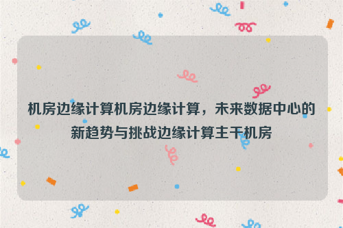机房边缘计算机房边缘计算，未来数据中心的新趋势与挑战边缘计算主干机房
