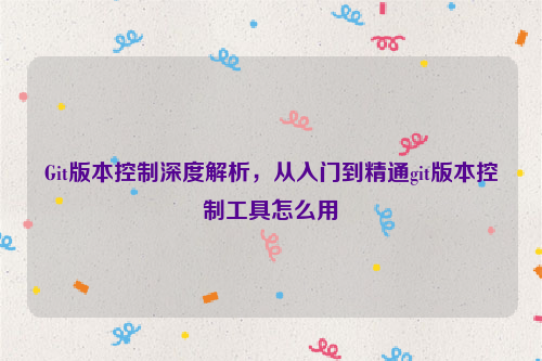 Git版本控制深度解析，从入门到精通git版本控制工具怎么用
