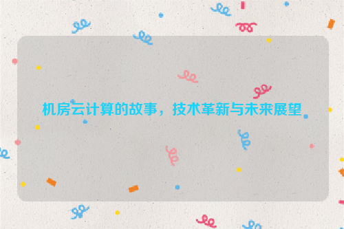 机房云计算的故事，技术革新与未来展望