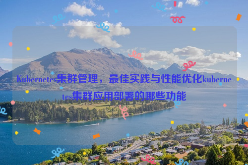 Kubernetes集群管理，最佳实践与性能优化kubernetes集群应用部署的哪些功能