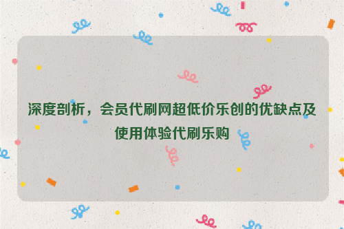 深度剖析，会员代刷网超低价乐创的优缺点及使用体验代刷乐购