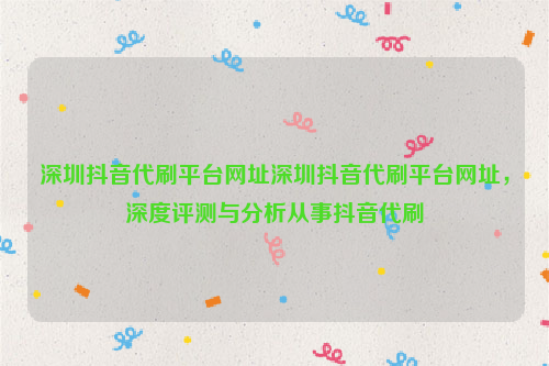 深圳抖音代刷平台网址深圳抖音代刷平台网址，深度评测与分析从事抖音代刷