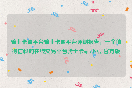 骑士卡盟平台骑士卡盟平台评测报告，一个值得信赖的在线交易平台骑士卡app下载 官方版
