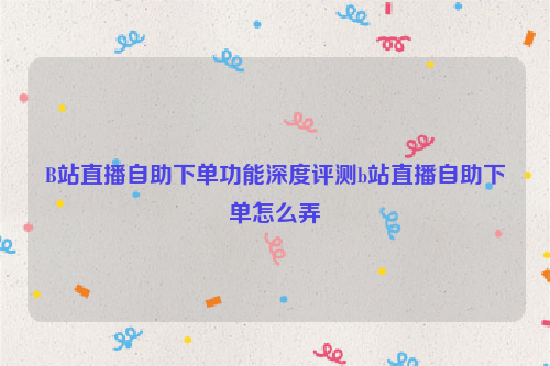 B站直播自助下单功能深度评测b站直播自助下单怎么弄