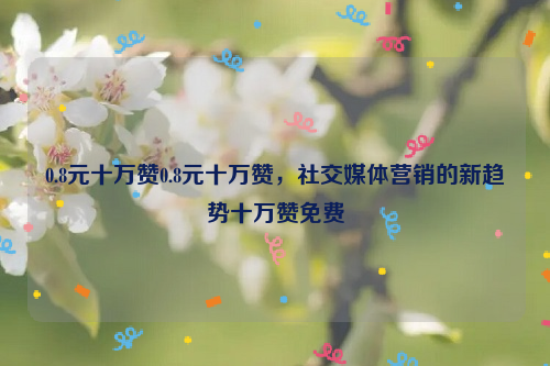 0.8元十万赞0.8元十万赞，社交媒体营销的新趋势十万赞免费