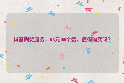 抖音刷赞服务，0.5元100个赞，值得购买吗？