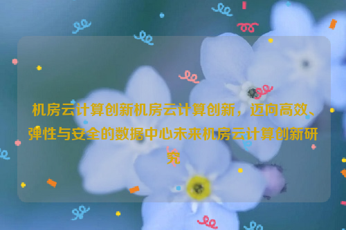 机房云计算创新机房云计算创新，迈向高效、弹性与安全的数据中心未来机房云计算创新研究