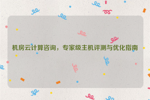 机房云计算咨询，专家级主机评测与优化指南