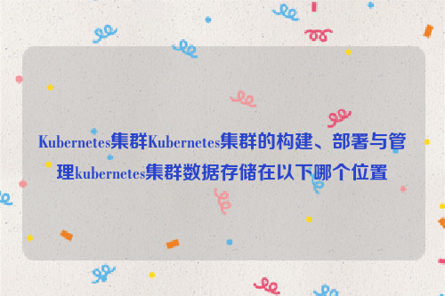 Kubernetes集群Kubernetes集群的构建、部署与管理kubernetes集群数据存储在以下哪个位置