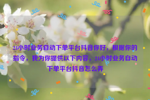 24小时业务自动下单平台抖音你好，根据你的指令，我为你提供以下内容，24小时业务自动下单平台抖音怎么弄