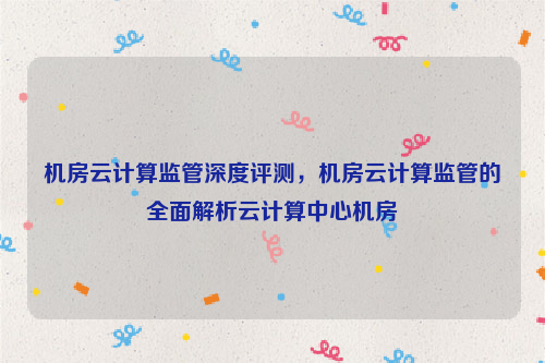机房云计算监管深度评测，机房云计算监管的全面解析云计算中心机房