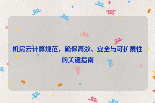 机房云计算规范，确保高效、安全与可扩展性的关键指南