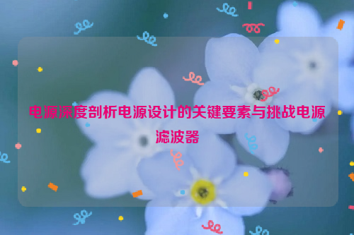 电源深度剖析电源设计的关键要素与挑战电源滤波器