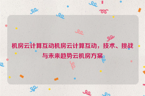 机房云计算互动机房云计算互动，技术、挑战与未来趋势云机房方案
