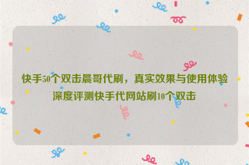 快手50个双击晨哥代刷，真实效果与使用体验深度评测快手代网站刷10个双击