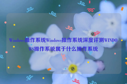 Windows操作系统Windows操作系统深度评测WINDOWS操作系统属于什么操作系统