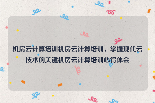 机房云计算培训机房云计算培训，掌握现代云技术的关键机房云计算培训心得体会