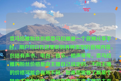 喜马拉雅粉丝价格喜马拉雅是一个音频分享平台，用户可以在这里听到各种类型的音频内容，包括有声书、电台、音乐、相声等等。喜马拉雅的粉丝价格是由主播自己设定的，不同主播的价格可能会有所不同。如果您需要了解某个特定主播的价格，建议您直接在该主播的主页上查看或者联系该主播咨询。喜马拉雅粉丝价格排行榜