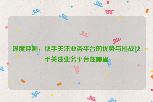 深度评测，快手关注业务平台的优势与挑战快手关注业务平台在哪里