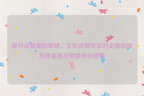 提升点赞量的策略，主机评测专家的全面指南怎样提高点赞量和点赞率