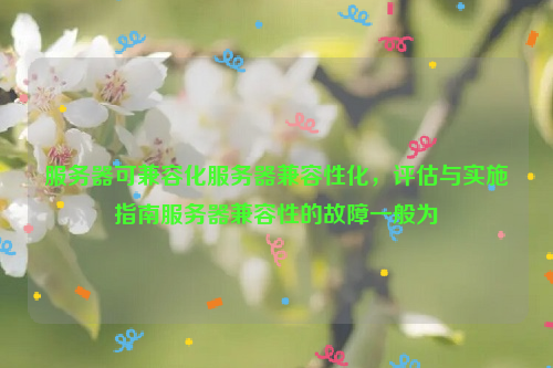 服务器可兼容化服务器兼容性化，评估与实施指南服务器兼容性的故障一般为