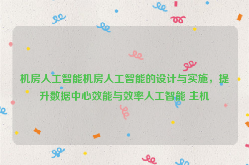 机房人工智能机房人工智能的设计与实施，提升数据中心效能与效率人工智能 主机