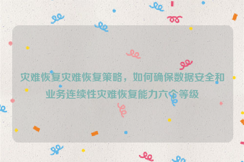 灾难恢复灾难恢复策略，如何确保数据安全和业务连续性灾难恢复能力六个等级