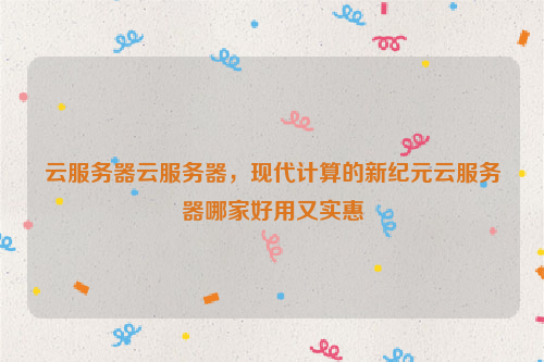 云服务器云服务器，现代计算的新纪元云服务器哪家好用又实惠