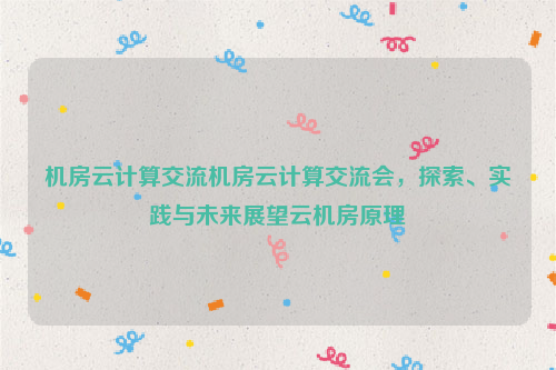 机房云计算交流机房云计算交流会，探索、实践与未来展望云机房原理