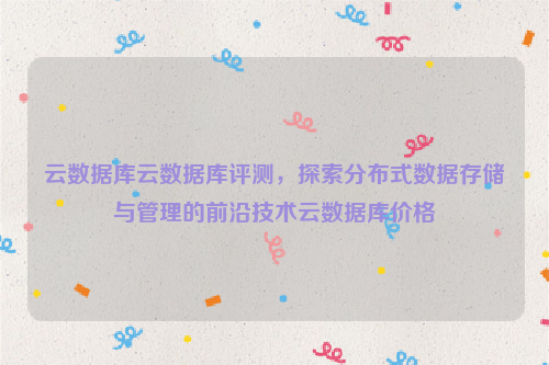 云数据库云数据库评测，探索分布式数据存储与管理的前沿技术云数据库价格