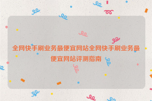 全网快手刷业务最便宜网站全网快手刷业务最便宜网站评测指南