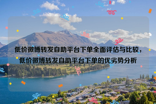 低价微博转发自助平台下单全面评估与比较，低价微博转发自助平台下单的优劣势分析