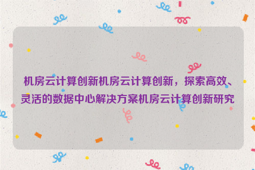 机房云计算创新机房云计算创新，探索高效、灵活的数据中心解决方案机房云计算创新研究