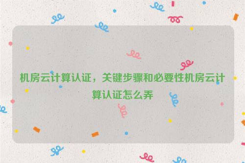 机房云计算认证，关键步骤和必要性机房云计算认证怎么弄