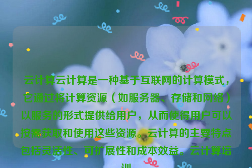 云计算云计算是一种基于互联网的计算模式，它通过将计算资源（如服务器、存储和网络）以服务的形式提供给用户，从而使得用户可以按需获取和使用这些资源。云计算的主要特点包括灵活性、可扩展性和成本效益。云计算培训